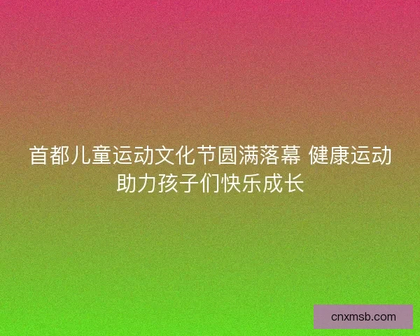 首都儿童运动文化节圆满落幕 健康运动助力孩子们快乐成长