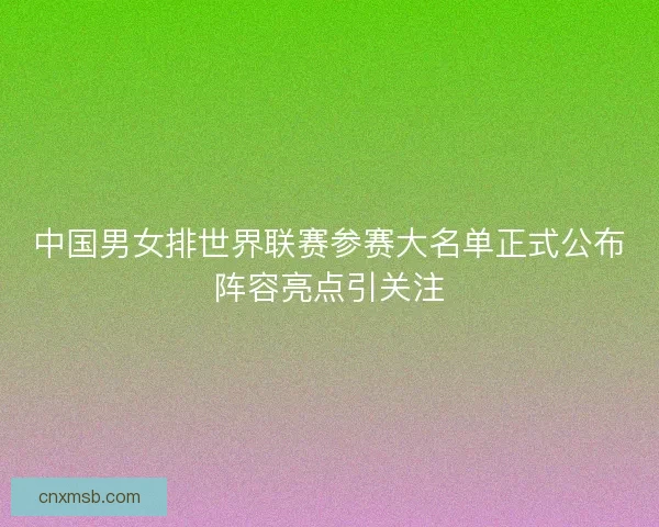 中国男女排世界联赛参赛大名单正式公布阵容亮点引关注