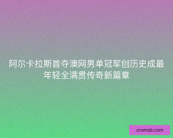 阿尔卡拉斯首夺澳网男单冠军创历史成最年轻全满贯传奇新篇章