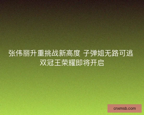 张伟丽升重挑战新高度 子弹姐无路可逃 双冠王荣耀即将开启