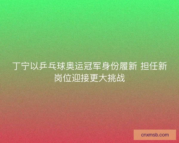丁宁以乒乓球奥运冠军身份履新 担任新岗位迎接更大挑战