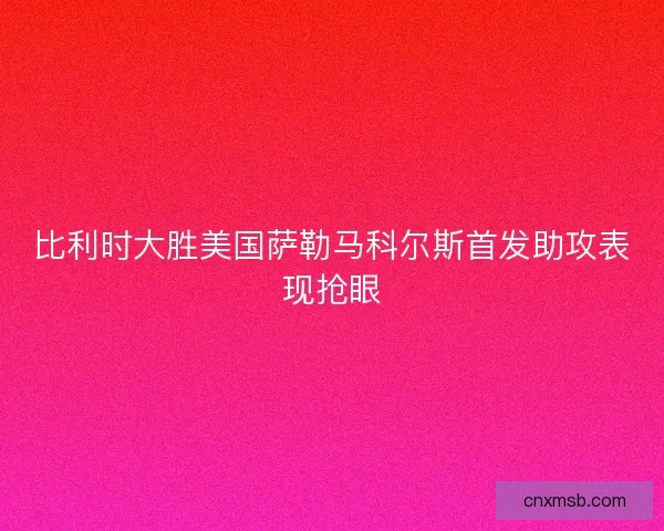 比利时大胜美国萨勒马科尔斯首发助攻表现抢眼