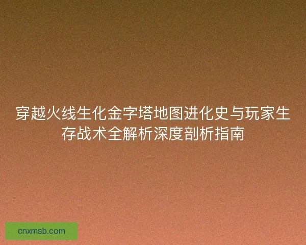 穿越火线生化金字塔地图进化史与玩家生存战术全解析深度剖析指南