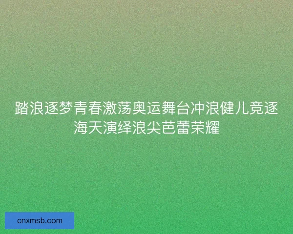 踏浪逐梦青春激荡奥运舞台冲浪健儿竞逐海天演绎浪尖芭蕾荣耀